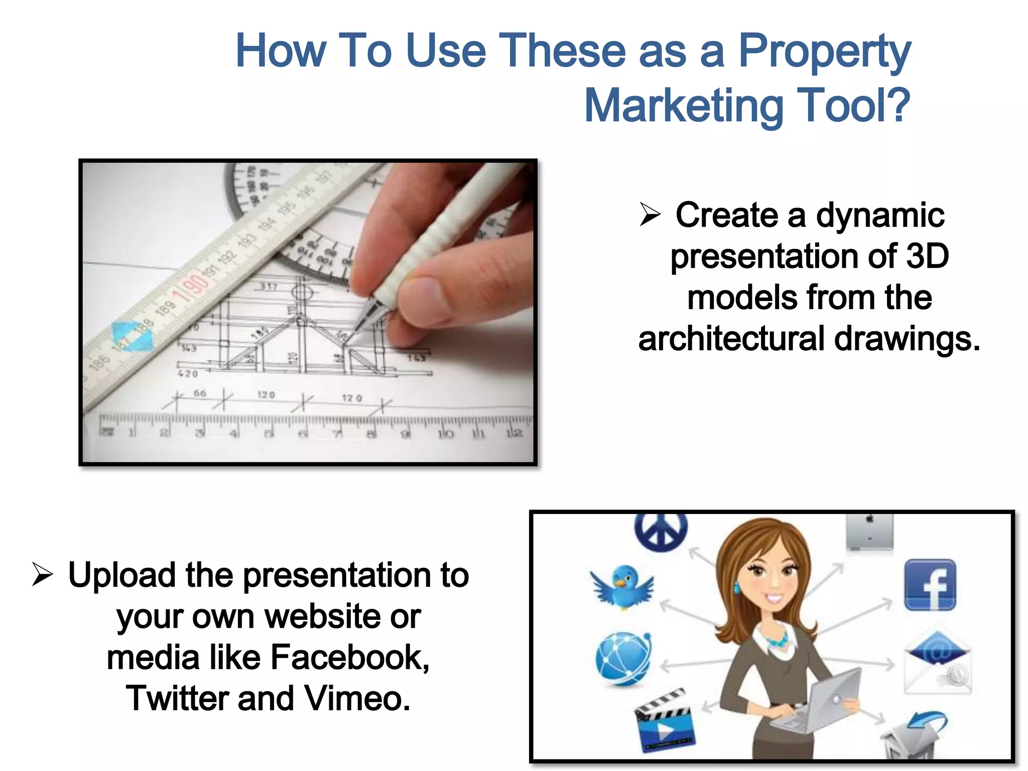 How To Use These as a Property
Marketing Tool?
 Create a dynamic
presentation of 3D
models from the
architectural drawings.
 Upload the presentation to
your own website or
media like Facebook,
Twitter and Vimeo.
 