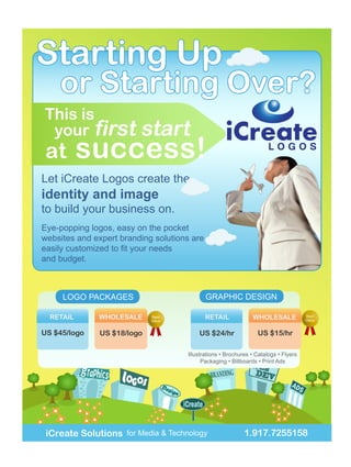 Starting Up
    or Starting Over?
This is
 your first              start
 at     success!                                                      LOGOS

Let iCreate Logos create the
identity and image
to build your business on.
Eye-popping logos, easy on the pocket
websites and expert branding solutions are

and budget.



     LOGO PACKAGES                           GRAPHIC DESIGN

                            Best                                                     Best
                            Value                                                    Value




                                     Illustrations • Brochures • Catalogs • Flyers
                                           Packaging • Billboards • Print Ads




 iCreate Solutions for Media & Technology                   1.917.7255158
 