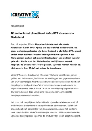 PERSBERICHT 
ICreative levert clouddienst Kofax KTA als eerste in 
Nederland 
Ede, 12 augustus 2014 – ICreative introduceert als eerste 
leverancier Kofax Total Agility als SaaS-dienst in Nederland. De 
scan- en herkenoplossing die beter bekend is als Kofax KTA, omvat 
onder meer Business Process Management en Dynamic Case 
Management en kan ook op de infrastructuur van de klant worden 
gebruikt. Het is voor het Nederlandse bedrijfsleven nu ook 
mogelijk de cloudvariant toe te passen. Op deze manier hoeven zij 
niet meer in hun IT-infrastructuur te investeren. 
Vincent Wouters, directeur bij ICreative: “Kofax is wereldleider op het 
gebied van het scannen, herkennen en vastleggen van gegevens op basis 
van OCR-technologie. Maar Kofax is blijven doorontwikkelen en heeft zich 
toegelegd op heel gericht en ‘slim’ herkennen van gestructureerde en 
ongestructureerde data. Kofax KTA zet de informatie op papier om naar 
bruikbare data om deze vervolgens volautomatisch aan bepaalde 
bedrijfsprocessen te koppelen. 
Het is nu ook mogelijk om informatie die bijvoorbeeld via een e-mail of 
webformulier binnenkomt te interpreteren en te verwerken. Kofax KTA 
onderscheidt zich aanzienlijk van de concurrentie, omdat het platform 
over zowel de BPM- als DCM-technologie beschikt. BPM automatiseert het 
volledige bedrijfsproces waarmee de productiviteit wordt geoptimaliseerd. 
 