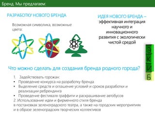 Бренд. Мы предлагаем:
РАЗРАБОТКУ НОВОГО БРЕНДА
Возможная символика, возможные
цвета:

ИДЕЯ НОВОГО БРЕНДА –
эффективная интеграция
научного и
инновационного
развития с экологически
чистой средой

Что можно сделать для создания бренда родного города?
1. Задействовать горожан:
• Проведение конкурса на разработку бренда
• Выделение средств и оглашение условий и сроков разработки и
реализации ребрендинга
• Проведение фестиваля граффити и раскрашивание автобусов
2. Использование идеи и фирменного стиля бренда
в постановках зеленоградского театра, а также на городских мероприятиях
и в образе зеленоградских творческих коллективов

К
И
Б

 