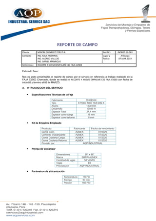 REPORTE DE CAMPO
Cliente : MINERA CHINALCO PERU S.A. No.INF.: INFAQP-19-063
Contacto : ING. RAUL HOSPINAL
ING. ALONSO VALLEJO
ING. DANIEL MANRIQUE
Lugar y
Fecha :
Arequipa
07.MAR.2019
Referencia : RECORTE Y NUEVO EMPALME E20 FAJA CV003
Estimado Sres.:
Nos es grato presentarles el reporte de campo por el servicio en referencia al trabajo realizado en la
FAJA CV003 Chancado, donde se realizó el RECORTE Y NUEVO EMPALME E20 FAJA CV003 con fecha de
inicio 05 y término el 06 de MARZO.
A. INTRODUCCION DEL SERVICIO
§ Especificaciones Técnicas de la Faja
Fabricante PHOENIX
Tipo ST1800 5000 16/8 DIN X
Ancho 1800 mm
Desarrollo 10599 m
Espesor Total 34.4 mm
Espesor cover carga 16 mm
Espesor cover retorno 8 mm
§ Kit de Empalme Empleado
Producto: Fabricante Fecha de vencimiento
Goma Cojín ALMEX 01/2020
Cemento Vulcanizante ALMEX 01/2020
Goma Cubierta Carga ALMEX 01/2020
Goma Cubierta Retorno ALMEX 01/2020
Provisto por: AQP INDUSTRIAL
§ Prensa de Vulcanizar
Dimensiones 98” x 86”
Marca SHAW ALMEX
Cantidad de vigas 58 VIGAS
Vigas EB
Provisto por AQP INDUSTRIAL
§ Parámetros de Vulcanización
Temperatura 150 °C
Tiempo 80 min
Presión 160 PSI
 