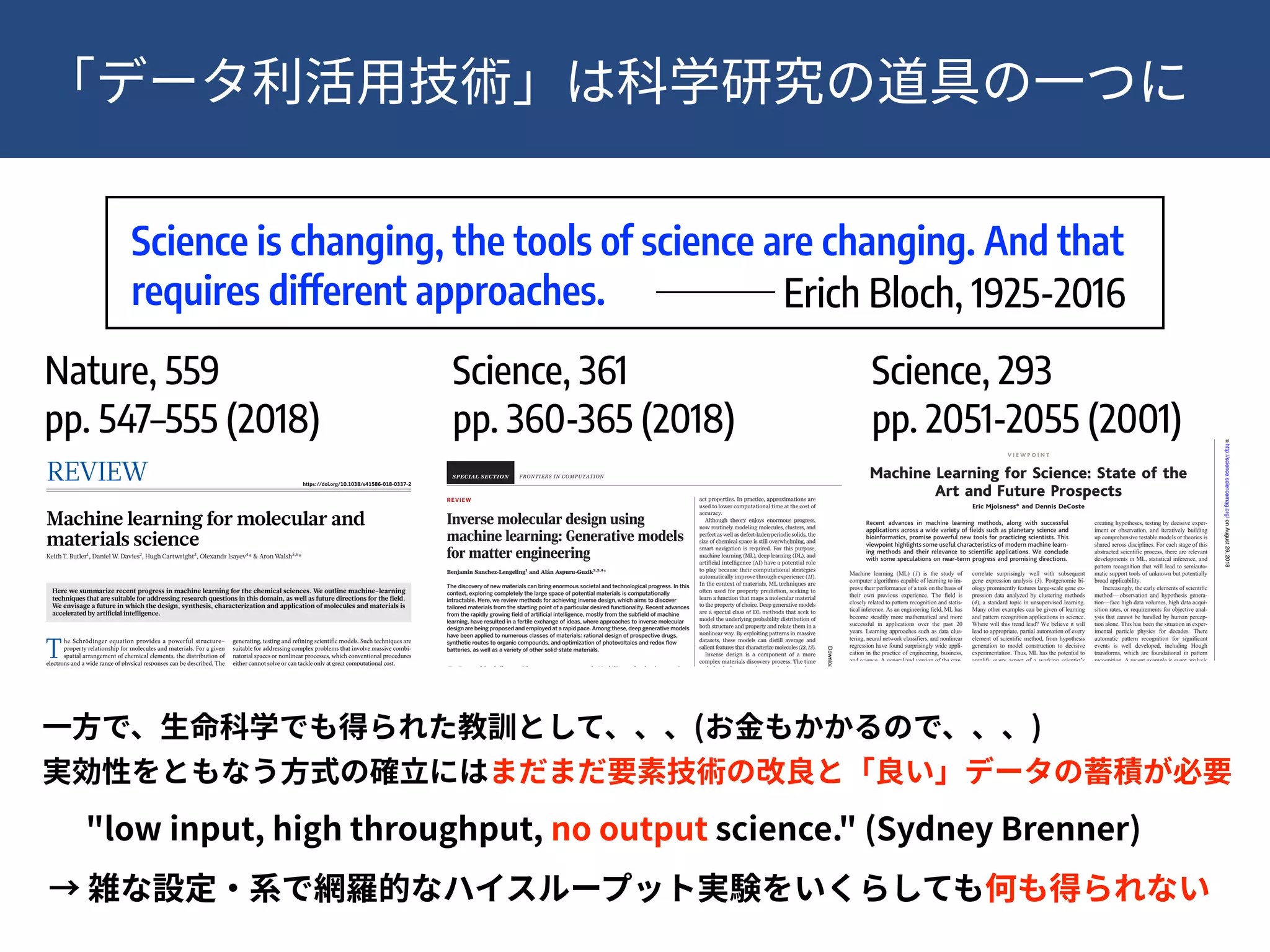 !13
REVIEW
Inverse molecular design using
machine learning: Generative models
for matter engineering
Benjamin Sanchez-Lengeling1
and Alán Aspuru-Guzik2,3,4
*
The discovery of new materials can bring enormous societal and technological progress. In this
context, exploring completely the large space of potential materials is computationally
intractable. Here, we review methods for achieving inverse design, which aims to discover
tailored materials from the starting point of a particular desired functionality. Recent advances
from the rapidly growing field of artificial intelligence, mostly from the subfield of machine
learning, have resulted in a fertile exchange of ideas, where approaches to inverse molecular
design are being proposed and employed at a rapid pace. Among these, deep generative models
have been applied to numerous classes of materials: rational design of prospective drugs,
synthetic routes to organic compounds, and optimization of photovoltaics and redox flow
batteries, as well as a variety of other solid-state materials.
M
any of the challenges of the 21st century
(1), from personalized health care to
energy production and storage, share a
common theme: materials are part of
the solution (2). In some cases, the solu-
tions to these challenges are fundamentally
limited by the physics and chemistry of a ma-
terial, such as the relationship of a materials
bandgap to the thermodynamic limits for the
generation of solar energy (3).
Several important materials discoveries arose
by chance or through a process of trial and error.
For example, vulcanized rubber was prepared in
the 19th century from random mixtures of com-
pounds, based on the observation that heating
with additives such as sulfur improved the
rubber’s durability. At the molecular level, in-
dividual polymer chains cross-linked, forming
bridges that enhanced the macroscopic mechan-
ical properties (4). Other notable examples in
this vein include Teflon, anesthesia, Vaseline,
Perkin’s mauve, and penicillin. Furthermore,
these materials come from common chemical
compounds found in nature. Potential drugs
either were prepared by synthesis in a chem-
ical laboratory or were isolated from plants,
soil bacteria, or fungus. For example, up until
2014, 49% of small-molecule cancer drugs were
natural products or their derivatives (5).
In the future, disruptive advances in the dis-
covery of matter could instead come from unex-
plored regions of the set of all possible molecular
and solid-state compounds, known as chemical
space (6, 7). One of the largest collections of
molecules, the chemical space project (8), has
mapped 166.4 billion molecules that contain at
most 17 heavy atoms. For pharmacologically rele-
vant small molecules, the number of structures is
estimated to be on the order of 1060
(9). Adding
consideration of the hierarchy of scale from sub-
nanometer to microscopic and mesoscopic fur-
ther complicates exploration of chemical space
in its entirety (10). Therefore, any global strategy
for covering this space might seem impossible.
Simulation offers one way of probing this
space without experimentation. The physics
and chemistry of these molecules are governed
by quantum mechanics, which can be solved via
the Schrödinger equation to arrive at their ex-
act properties. In practice, approximations are
used to lower computational time at the cost of
accuracy.
Although theory enjoys enormous progress,
now routinely modeling molecules, clusters, and
perfect as well as defect-laden periodic solids, the
size of chemical space is still overwhelming, and
smart navigation is required. For this purpose,
machine learning (ML), deep learning (DL), and
artificial intelligence (AI) have a potential role
to play because their computational strategies
automatically improve through experience (11).
In the context of materials, ML techniques are
often used for property prediction, seeking to
learn a function that maps a molecular material
to the property of choice. Deep generative models
are a special class of DL methods that seek to
model the underlying probability distribution of
both structure and property and relate them in a
nonlinear way. By exploiting patterns in massive
datasets, these models can distill average and
salient features that characterize molecules (12, 13).
Inverse design is a component of a more
complex materials discovery process. The time
scale for deployment of new technologies, from
discovery in a laboratory to a commercial pro-
duct, historically, is 15 to 20 years (14). The pro-
cess (Fig. 1) conventionally involves the following
steps: (i) generate a new or improved material
concept and simulate its potential suitability; (ii)
synthesize the material; (iii) incorporate the ma-
terial into a device or system; and (iv) characterize
and measure the desired properties. This cycle
generates feedback to repeat, improve, and re-
fine future cycles of discovery. Each step can take
up to several years.
In the era of matter engineering, scientists
seek to accelerate these cycles, reducing the
FRONTIERS IN COMPUTATION
1
Department of Chemistry and Chemical Biology, Harvard
University 12 Oxford Street, Cambridge, MA 02138, USA.
2
Department of Chemistry and Department of Computer
Science, University of Toronto, Toronto Ontario, M5S 3H6,
Canada. 3
Vector Institute for Artificial Intelligence, Toronto,
Ontario M5S 1M1, Canada. 4
Canadian Institute for Advanced
Fig. 1. Schematic comparison of material discovery paradigms. The current paradigm is
APTEDBYK.HOLOSKI
onJuly26,2018http://science.sciencemag.org/Downloadedfrom
REVIEW https://doi.org/10.1038/s41586-018-0337-2
Machine learning for molecular and
materials science
Keith T. Butler1
, Daniel W. Davies2
, Hugh Cartwright3
, Olexandr Isayev4
* & Aron Walsh5,6
*
Here we summarize recent progress in machine learning for the chemical sciences. We outline machine-learning
techniques that are suitable for addressing research questions in this domain, as well as future directions for the field.
We envisage a future in which the design, synthesis, characterization and application of molecules and materials is
accelerated by artificial intelligence.
T
he Schrödinger equation provides a powerful structure–
property relationship for molecules and materials. For a given
spatial arrangement of chemical elements, the distribution of
electrons and a wide range of physical responses can be described. The
development of quantum mechanics provided a rigorous theoretical
foundationforthechemicalbond.In1929,PaulDiracfamouslyproclaimed
that the underlying physical laws for the whole of chemistry are “completely
known”1
. John Pople, realizing the importance of rapidly developing
computer technologies, created a program—Gaussian 70—that could
perform ab initio calculations: predicting the behaviour, for molecules
of modest size, purely from the fundamental laws of physics2
. In the 1960s,
the Quantum Chemistry Program Exchange brought quantum chemistry
to the masses in the form of useful practical tools3
. Suddenly, experi-
mentalists with little or no theoretical training could perform quantum
calculations too. Using modern algorithms and supercomputers,
systems containing thousands of interacting ions and electrons can now
be described using approximations to the physical laws that govern the
world on the atomic scale4–6
.
The field of computational chemistry has become increasingly pre-
dictive in the twenty-first century, with activity in applications as wide
ranging as catalyst development for greenhouse gas conversion, materials
discovery for energy harvesting and storage, and computer-assisted drug
design7
. The modern chemical-simulation toolkit allows the properties
of a compound to be anticipated (with reasonable accuracy) before it has
been made in the laboratory. High-throughput computational screening
has become routine, giving scientists the ability to calculate the properties
of thousands of compounds as part of a single study. In particular, den-
sity functional theory (DFT)8,9
, now a mature technique for calculating
the structure and behaviour of solids10
, has enabled the development of
extensive databases that cover the calculated properties of known and
hypothetical systems, including organic and inorganic crystals, single
molecules and metal alloys11–13
.
The emergence of contemporary artificial-intelligence methods has
the potential to substantially alter and enhance the role of computers in
science and engineering. The combination of big data and artificial intel-
ligence has been referred to as both the “fourth paradigm of science”14
and the “fourth industrial revolution”15
, and the number of applications
in the chemical domain is growing at an astounding rate. A subfield of
artificial intelligence that has evolved rapidly in recent years is machine
learning. At the heart of machine-learning applications lie statistical algo-
rithms whose performance, much like that of a researcher, improves with
training. There is a growing infrastructure of machine-learning tools for
generating, testing and refining scientific models. Such techniques are
suitable for addressing complex problems that involve massive combi-
natorial spaces or nonlinear processes, which conventional procedures
either cannot solve or can tackle only at great computational cost.
As the machinery for artificial intelligence and machine learning
matures, important advances are being made not only by those in main-
stream artificial-intelligence research, but also by experts in other fields
(domain experts) who adopt these approaches for their own purposes. As
we detail in Box 1, the resources and tools that facilitate the application
of machine-learning techniques mean that the barrier to entry is lower
than ever.
In the rest of this Review, we discuss progress in the application of
machine learning to address challenges in molecular and materials
research. We review the basics of machine-learning approaches, iden-
tify areas in which existing methods have the potential to accelerate
research and consider the developments that are required to enable more
wide-ranging impacts.
Nuts and bolts of machine learning
With machine learning, given enough data and a rule-discovery algo-
rithm, a computer has the ability to determine all known physical laws
(and potentially those that are currently unknown) without human
input. In traditional computational approaches, the computer is little
more than a calculator, employing a hard-coded algorithm provided
by a human expert. By contrast, machine-learning approaches learn
the rules that underlie a dataset by assessing a portion of that data
and building a model to make predictions. We consider the basic steps
involved in the construction of a model, as illustrated in Fig. 1; this
constitutes a blueprint of the generic workflow that is required for the
successful application of machine learning in a materials-discovery
process.
Data collection
Machine learning comprises models that learn from existing (train-
ing) data. Data may require initial preprocessing, during which miss-
ing or spurious elements are identified and handled. For example, the
Inorganic Crystal Structure Database (ICSD) currently contains more
than 190,000 entries, which have been checked for technical mistakes
but are still subject to human and measurement errors. Identifying
and removing such errors is essential to avoid machine-learning
algorithms being misled. There is a growing public concern about
the lack of reproducibility and error propagation of experimental data
DNA to be sequences into distinct pieces,
parcel out the detailed work of sequencing,
and then reassemble these independent ef-
forts at the end. It is not quite so simple in the
world of genome semantics.
Despite the differences between genome se-
quencing and genetic network discovery, there
are clear parallels that are illustrated in Table 1.
In genome sequencing, a physical map is useful
to provide scaffolding for assembling the fin-
ished sequence. In the case of a genetic regula-
tory network, a graphical model can play the
same role. A graphical model can represent a
high-level view of interconnectivity and help
isolate modules that can be studied indepen-
dently. Like contigs in a genomic sequencing
project, low-level functional models can ex-
plore the detailed behavior of a module of genes
in a manner that is consistent with the higher
level graphical model of the system. With stan-
dardized nomenclature and compatible model-
ing techniques, independent functional models
can be assembled into a complete model of the
cell under study.
To enable this process, there will need to
be standardized forms for model representa-
tion. At present, there are many different
modeling technologies in use, and although
models can be easily placed into a database,
they are not useful out of the context of their
specific modeling package. The need for a
standardized way of communicating compu-
tational descriptions of biological systems ex-
tends to the literature. Entire conferences
have been established to explore ways of
mining the biology literature to extract se-
mantic information in computational form.
Going forward, as a community we need
to come to consensus on how to represent
what we know about biology in computa-
tional form as well as in words. The key to
postgenomic biology will be the computa-
tional assembly of our collective knowl-
edge into a cohesive picture of cellular and
organism function. With such a comprehen-
sive model, we will be able to explore new
types of conservation between organisms
and make great strides toward new thera-
peutics that function on well-characterized
pathways.
References
1. S. K. Kim et al., Science 293 , 2087 (2001).
2. A. Hartemink et al., paper presented at the Paciﬁc
Symposium on Biocomputing 2000, Oahu, Hawaii, 4
to 9 January 2000.
3. D. Pe’er et al., paper presented at the 9th Conference
on Intelligent Systems in Molecular Biology (ISMB),
Copenhagen, Denmark, 21 to 25 July 2001.
4. H. McAdams, A. Arkin, Proc. Natl. Acad. Sci. U.S.A.
94 , 814 ( 1997 ).
5. A. J. Hartemink, thesis, Massachusetts Institute of
Technology, Cambridge (2001).
V I E W P O I N T
Machine Learning for Science: State of the
Art and Future Prospects
Eric Mjolsness* and Dennis DeCoste
Recent advances in machine learning methods, along with successful
applications across a wide variety of ﬁelds such as planetary science and
bioinformatics, promise powerful new tools for practicing scientists. This
viewpoint highlights some useful characteristics of modern machine learn-
ing methods and their relevance to scientiﬁc applications. We conclude
with some speculations on near-term progress and promising directions.
Machine learning (ML) (1) is the study of
computer algorithms capable of learning to im-
prove their performance of a task on the basis of
their own previous experience. The field is
closely related to pattern recognition and statis-
tical inference. As an engineering field, ML has
become steadily more mathematical and more
successful in applications over the past 20
years. Learning approaches such as data clus-
tering, neural network classifiers, and nonlinear
regression have found surprisingly wide appli-
cation in the practice of engineering, business,
and science. A generalized version of the stan-
dard Hidden Markov Models of ML practice
have been used for ab initio prediction of gene
structures in genomic DNA (2). The predictions
correlate surprisingly well with subsequent
gene expression analysis (3). Postgenomic bi-
ology prominently features large-scale gene ex-
pression data analyzed by clustering methods
(4), a standard topic in unsupervised learning.
Many other examples can be given of learning
and pattern recognition applications in science.
Where will this trend lead? We believe it will
lead to appropriate, partial automation of every
element of scientific method, from hypothesis
generation to model construction to decisive
experimentation. Thus, ML has the potential to
amplify every aspect of a working scientist’s
progress to understanding. It will also, for better
or worse, endow intelligent computer systems
with some of the general analytic power of
scientific thinking.
Machine Learning at Every Stage of
the Scientiﬁc Process
Each scientific field has its own version of the
scientific process. But the cycle of observing,
creating hypotheses, testing by decisive exper-
iment or observation, and iteratively building
up comprehensive testable models or theories is
shared across disciplines. For each stage of this
abstracted scientific process, there are relevant
developments in ML, statistical inference, and
pattern recognition that will lead to semiauto-
matic support tools of unknown but potentially
broad applicability.
Increasingly, the early elements of scientific
method—observation and hypothesis genera-
tion—face high data volumes, high data acqui-
sition rates, or requirements for objective anal-
ysis that cannot be handled by human percep-
tion alone. This has been the situation in exper-
imental particle physics for decades. There
automatic pattern recognition for significant
events is well developed, including Hough
transforms, which are foundational in pattern
recognition. A recent example is event analysis
for Cherenkov detectors (8) used in neutrino
oscillation experiments. Microscope imagery in
cell biology, pathology, petrology, and other
fields has led to image-processing specialties.
So has remote sensing from Earth-observing
satellites, such as the newly operational Terra
spacecraft with its ASTER (a multispectral
thermal radiometer), MISR (multiangle imag-
ing spectral radiometer), MODIS (imaging
Machine Learning Systems Group, Jet Propulsion Lab-
oratory/California Institute of Technology, Pasadena,
CA, 91109, USA.
*To whom correspondence should be addressed. E-
mail: mjolsness@jpl.nasa.gov
Table 1. Parallels between genome sequencing
and genetic network discovery.
Genome
sequencing
Genome semantics
Physical maps Graphical model
Contigs Low-level functional
models
Contig
reassembly
Module assembly
Finished genome
sequence
Comprehensive model
www.sciencemag.org SCIENCE VOL 293 14 SEPTEMBER 2001 2051
C O M P U T E R S A N D S C I E N C E
onAugust29,2018http://science.sciencemag.org/Downloadedfrom
Nature, 559 
pp. 547–555 (2018)
Science, 293
pp. 2051-2055 (2001)
Science, 361
pp. 360-365 (2018)
Science is changing, the tools of science are changing. And that
requires different approaches. Erich Bloch, 1925-2016
( ) 
"low input, high throughput, no output science." (Sydney Brenner)
 