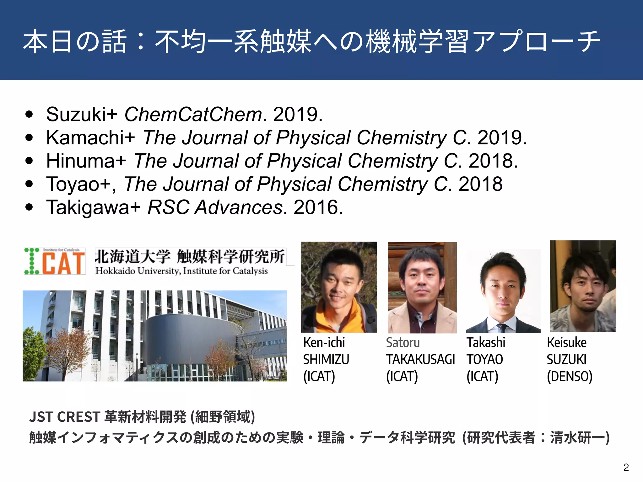 !2
• Suzuki+ ChemCatChem. 2019.
• Kamachi+ The Journal of Physical Chemistry C. 2019.
• Hinuma+ The Journal of Physical Chemistry C. 2018.
• Toyao+, The Journal of Physical Chemistry C. 2018
• Takigawa+ RSC Advances. 2016.
Ken-ichi
SHIMIZU 
(ICAT)
Satoru
TAKAKUSAGI 
(ICAT)
Takashi
TOYAO 
(ICAT)
Keisuke 
SUZUKI 
(DENSO)
!2
JST CREST ( ) 
( )
 