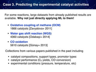 Case 3. Predicting the experimental catalyst activities
For some reactions, large datasets from already published results are
available. Why not just directly applying ML to them!
• Oxidative coupling of methane (OCM)  
1866 catalysts [Zavyalova+ 2011]
• Water gas shift reaction (WGS)  
4360 catalysts [Odabaşi+ 2014]
• CO oxidation  
5610 catalysts [Günay+ 2013]
Collections from various papers published in the past including
• catalyst compositions, support types, promotor types
• catalyst performance (C2 yields, CO conversion)
• experimental conditions (pressure, temperature, etc)
 