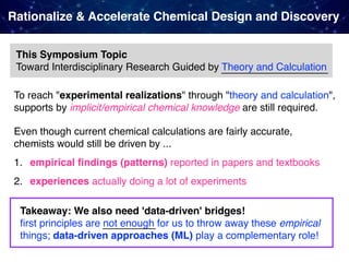 Rationalize & Accelerate Chemical Design and Discovery
This Symposium Topic 
Toward Interdisciplinary Research Guided by Theory and Calculation
To reach "experimental realizations" through "theory and calculation",
supports by implicit/empirical chemical knowledge are still required.
Even though current chemical calculations are fairly accurate,  
chemists would still be driven by ...
1. empirical ﬁndings (patterns) reported in papers and textbooks
2. experiences actually doing a lot of experiments
Takeaway: We also need 'data-driven' bridges! 
ﬁrst principles are not enough for us to throw away these empirical
things; data-driven approaches (ML) play a complementary role!
 
