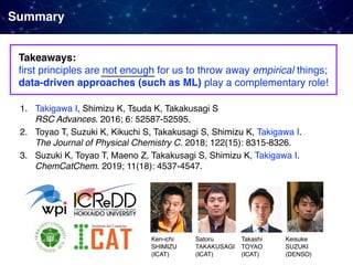 Summary
Takeaways:  
ﬁrst principles are not enough for us to throw away empirical things;
data-driven approaches (such as ML) play a complementary role!
1. Takigawa I, Shimizu K, Tsuda K, Takakusagi S 
RSC Advances. 2016; 6: 52587-52595.
2. Toyao T, Suzuki K, Kikuchi S, Takakusagi S, Shimizu K, Takigawa I. 
The Journal of Physical Chemistry C. 2018; 122(15): 8315-8326.
3. Suzuki K, Toyao T, Maeno Z, Takakusagi S, Shimizu K, Takigawa I. 
ChemCatChem. 2019; 11(18): 4537-4547.
Ken-ichi
SHIMIZU 
(ICAT)
Satoru
TAKAKUSAGI 
(ICAT)
Takashi
TOYAO 
(ICAT)
Keisuke 
SUZUKI 
(DENSO)
 