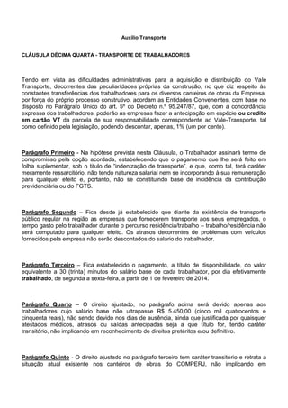 Auxílio Transporte 
CLÁUSULA DÉCIMA QUARTA - TRANSPORTE DE TRABALHADORES 
Tendo em vista as dificuldades administrativas para a aquisição e distribuição do Vale 
Transporte, decorrentes das peculiaridades próprias da construção, no que diz respeito às 
constantes transferências dos trabalhadores para os diversos canteiros de obras da Empresa, 
por força do próprio processo construtivo, acordam as Entidades Convenentes, com base no 
disposto no Parágrafo Único do art. 5º do Decreto n.º 95.247/87, que, com a concordância 
expressa dos trabalhadores, poderão as empresas fazer a antecipação em espécie ou credito 
em cartão VT da parcela de sua responsabilidade correspondente ao Vale-Transporte, tal 
como definido pela legislação, podendo descontar, apenas, 1% (um por cento). 
Parágrafo Primeiro - Na hipótese prevista nesta Cláusula, o Trabalhador assinará termo de 
compromisso pela opção acordada, estabelecendo que o pagamento que lhe será feito em 
folha suplementar, sob o titulo de “indenização de transporte”, e que, como tal, terá caráter 
meramente ressarcitório, não tendo natureza salarial nem se incorporando à sua remuneração 
para qualquer efeito e, portanto, não se constituindo base de incidência da contribuição 
previdenciária ou do FGTS. 
Parágrafo Segundo – Fica desde já estabelecido que diante da existência de transporte 
público regular na região as empresas que fornecerem transporte aos seus empregados, o 
tempo gasto pelo trabalhador durante o percurso residência/trabalho – trabalho/residência não 
será computado para qualquer efeito. Os atrasos decorrentes de problemas com veículos 
fornecidos pela empresa não serão descontados do salário do trabalhador. 
Parágrafo Terceiro – Fica estabelecido o pagamento, a título de disponibilidade, do valor 
equivalente a 30 (trinta) minutos do salário base de cada trabalhador, por dia efetivamente 
trabalhado, de segunda a sexta-feira, a partir de 1 de fevereiro de 2014. 
Parágrafo Quarto – O direito ajustado, no parágrafo acima será devido apenas aos 
trabalhadores cujo salário base não ultrapasse R$ 5.450,00 (cinco mil quatrocentos e 
cinquenta reais), não sendo devido nos dias de ausência, ainda que justificada por quaisquer 
atestados médicos, atrasos ou saídas antecipadas seja a que título for, tendo caráter 
transitório, não implicando em reconhecimento de direitos pretéritos e/ou definitivo. 
Parágrafo Quinto - O direito ajustado no parágrafo terceiro tem caráter transitório e retrata a 
situação atual existente nos canteiros de obras do COMPERJ, não implicando em 
 