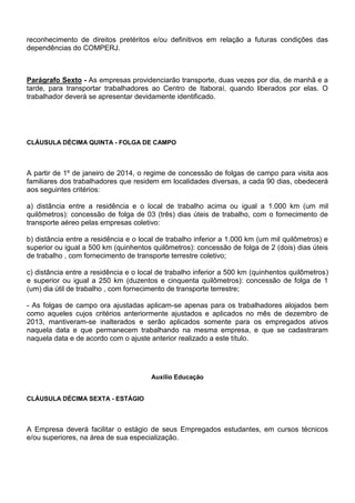 reconhecimento de direitos pretéritos e/ou definitivos em relação a futuras condições das 
dependências do COMPERJ. 
Parágrafo Sexto - As empresas providenciarão transporte, duas vezes por dia, de manhã e a 
tarde, para transportar trabalhadores ao Centro de Itaboraí, quando liberados por elas. O 
trabalhador deverá se apresentar devidamente identificado. 
CLÁUSULA DÉCIMA QUINTA - FOLGA DE CAMPO 
A partir de 1º de janeiro de 2014, o regime de concessão de folgas de campo para visita aos 
familiares dos trabalhadores que residem em localidades diversas, a cada 90 dias, obedecerá 
aos seguintes critérios: 
a) distância entre a residência e o local de trabalho acima ou igual a 1.000 km (um mil 
quilômetros): concessão de folga de 03 (três) dias úteis de trabalho, com o fornecimento de 
transporte aéreo pelas empresas coletivo: 
b) distância entre a residência e o local de trabalho inferior a 1.000 km (um mil quilômetros) e 
superior ou igual a 500 km (quinhentos quilômetros): concessão de folga de 2 (dois) dias úteis 
de trabalho , com fornecimento de transporte terrestre coletivo; 
c) distância entre a residência e o local de trabalho inferior a 500 km (quinhentos quilômetros) 
e superior ou igual a 250 km (duzentos e cinquenta quilômetros): concessão de folga de 1 
(um) dia útil de trabalho , com fornecimento de transporte terrestre; 
- As folgas de campo ora ajustadas aplicam-se apenas para os trabalhadores alojados bem 
como aqueles cujos critérios anteriormente ajustados e aplicados no mês de dezembro de 
2013, mantiveram-se inalterados e serão aplicados somente para os empregados ativos 
naquela data e que permanecem trabalhando na mesma empresa, e que se cadastraram 
naquela data e de acordo com o ajuste anterior realizado a este título. 
Auxílio Educação 
CLÁUSULA DÉCIMA SEXTA - ESTÁGIO 
A Empresa deverá facilitar o estágio de seus Empregados estudantes, em cursos técnicos 
e/ou superiores, na área de sua especialização. 
 