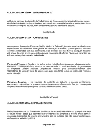 CLÁUSULA DÉCIMA SÉTIMA - ESTÍMULO EDUCAÇÃO 
A título de estímulo à educação do Trabalhador, as Empresas procurarão implementar cursos 
de alfabetização nos canteiros de obras, em convênio com entidades educacionais promotoras 
de alfabetização para adultos, com fornecimento gratuito de material escolar. 
Auxílio Saúde 
CLÁUSULA DÉCIMA OITAVA - PLANO DE SAÚDE 
As empresas fornecerão Plano de Saúde Médico e Odontológico aos seus trabalhadores e 
dependentes, inclusive com abrangência de internação e exames, quando previsto em seus 
contratos celebrados com sua contratante. Fica ajustado que não haverá qualquer desconto 
até o final do aviso prévio, caso este não seja indenizado. O referido Plano será garantido até 
o fim do aviso prévio quando trabalhado. 
Parágrafo Primeiro – No plano de saúde acima referido deverão constar, obrigatoriamente, 
convênios com hospital/clínica situados na base territorial do sindicato obreiro. Sugere-se que 
as empresas utilizem Apólices Corporativas firmadas pelo Sinticom/Sindemon com 
Operadoras de Seguro/Plano de Saúde nas quais constarão todas as exigências referidas 
nesta cláusula. 
Parágrafo Segundo – Na hipótese de acidente de trabalho e doença devidamente 
comprovado pelo médico da empresa, enquanto perdurar o afastamento, fará jus o empregado 
ao plano de saúde até que expire o contrato de serviço acima citado. 
Auxílio Morte/Funeral 
CLÁUSULA DÉCIMA NONA - DESPESAS DE FUNERAL 
Na hipótese de morte do Trabalhador em virtude de acidente de trabalho ou qualquer que seja 
a “causa mortis”, desde que ocorrida nas dependências da Empresa, a mesma arcará com as 
despesas decorrentes do enterro, em funerária por ela indicada (Se não estiver contemplado 
no Seguro de Vida Obrigatório). 
Seguro de Vida 
 