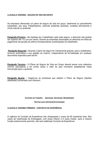 CLÁUSULA VIGÉSIMA - SEGURO DE VIDA EM GRUPO 
As empresas oferecerão um plano de seguro de vida em grupo, totalmente ou parcialmente 
subsidiado, aos seus Trabalhadores, cobrindo acidentes pessoais, invalidez permanente e 
morte natural ou acidental. 
Parágrafo Primeiro - Na hipótese de o trabalhador optar pelo seguro, o desconto não poderá 
ser superior até 1% (um por cento), ficando as empresas autorizadas ao desconto em folha de 
pagamento da parcela do prêmio correspondente à participação do trabalhador. 
Parágrafo Segundo - Quando o plano de seguro for inteiramente gratuito, para o trabalhador, 
torna-se automática a sua adesão ao mesmo, independente de formalização em qualquer 
documento especifico para tal fim. 
Parágrafo Terceiro - O Plano de Seguro de Vida em Grupo deverá prever uma cobertura 
mínima equivalente a 20 (vinte) vezes o valor do piso normativo estabelecido nesta 
Convenção para o ajudante. 
Parágrafo Quarto – Sugere-se as empresas que adotem o Plano de Seguro (Apólice 
detalhada) conveniado com Sinticom. 
Contrato de Trabalho Admissão, Demissão, Modalidades 
Normas para Admissão/Contratação 
CLÁUSULA VIGÉSIMA PRIMEIRA - CONTRATO DE EXPERIÊNCIA 
A vigência do Contrato de Experiência não ultrapassará o prazo de 60 (sessenta) dias. Nos 
casos de readmissão de Empregado, com prazo inferior a 6 (seis) meses para a mesma 
função anteriormente exercida, não será celebrado Contrato de Experiência. 
 