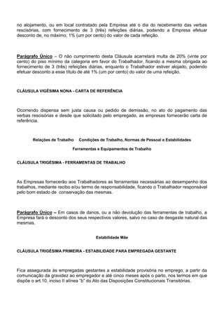 no alojamento, ou em local contratado pela Empresa até o dia do recebimento das verbas 
rescisórias, com fornecimento de 3 (três) refeições diárias, podendo a Empresa efetuar 
desconto de, no máximo, 1% (um por cento) do valor de cada refeição. 
Parágrafo Único – O não cumprimento desta Cláusula acarretará multa de 20% (vinte por 
cento) do piso mínimo da categoria em favor do Trabalhador, ficando a mesma obrigada ao 
fornecimento de 3 (três) refeições diárias, enquanto o Trabalhador estiver alojado, podendo 
efetuar desconto a esse título de até 1% (um por cento) do valor de uma refeição. 
CLÁUSULA VIGÉSIMA NONA - CARTA DE REFERÊNCIA 
Ocorrendo dispensa sem justa causa ou pedido de demissão, no ato do pagamento das 
verbas rescisórias e desde que solicitado pelo empregado, as empresas fornecerão carta de 
referência. 
Relações de Trabalho Condições de Trabalho, Normas de Pessoal e Estabilidades 
Ferramentas e Equipamentos de Trabalho 
CLÁUSULA TRIGÉSIMA - FERRAMENTAS DE TRABALHO 
As Empresas fornecerão aos Trabalhadores as ferramentas necessárias ao desempenho dos 
trabalhos, mediante recibo e/ou termo de responsabilidade, ficando o Trabalhador responsável 
pelo bom estado de conservação das mesmas. 
Parágrafo Único – Em casos de danos, ou a não devolução das ferramentas de trabalho, a 
Empresa fará o desconto dos seus respectivos valores, salvo no caso de desgaste natural das 
mesmas. 
Estabilidade Mãe 
CLÁUSULA TRIGÉSIMA PRIMEIRA - ESTABILIDADE PARA EMPREGADA GESTANTE 
Fica assegurada às empregadas gestantes a estabilidade provisória no emprego, a partir da 
comunicação da gravidez ao empregador e até cinco meses após o parto, nos termos em que 
dispõe o art.10, inciso II alínea “b” do Ato das Disposições Constitucionais Transitórias. 
 