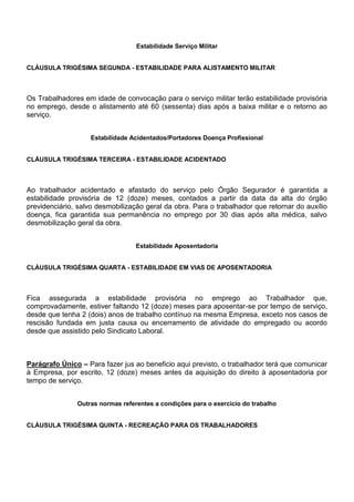 Estabilidade Serviço Militar 
CLÁUSULA TRIGÉSIMA SEGUNDA - ESTABILIDADE PARA ALISTAMENTO MILITAR 
Os Trabalhadores em idade de convocação para o serviço militar terão estabilidade provisória 
no emprego, desde o alistamento até 60 (sessenta) dias após a baixa militar e o retorno ao 
serviço. 
Estabilidade Acidentados/Portadores Doença Profissional 
CLÁUSULA TRIGÉSIMA TERCEIRA - ESTABILIDADE ACIDENTADO 
Ao trabalhador acidentado e afastado do serviço pelo Órgão Segurador é garantida a 
estabilidade provisória de 12 (doze) meses, contados a partir da data da alta do órgão 
previdenciário, salvo desmobilização geral da obra. Para o trabalhador que retornar do auxílio 
doença, fica garantida sua permanência no emprego por 30 dias após alta médica, salvo 
desmobilização geral da obra. 
Estabilidade Aposentadoria 
CLÁUSULA TRIGÉSIMA QUARTA - ESTABILIDADE EM VIAS DE APOSENTADORIA 
Fica assegurada a estabilidade provisória no emprego ao Trabalhador que, 
comprovadamente, estiver faltando 12 (doze) meses para aposentar-se por tempo de serviço, 
desde que tenha 2 (dois) anos de trabalho contínuo na mesma Empresa, exceto nos casos de 
rescisão fundada em justa causa ou encerramento de atividade do empregado ou acordo 
desde que assistido pelo Sindicato Laboral. 
Parágrafo Único – Para fazer jus ao beneficio aqui previsto, o trabalhador terá que comunicar 
à Empresa, por escrito, 12 (doze) meses antes da aquisição do direito à aposentadoria por 
tempo de serviço. 
Outras normas referentes a condições para o exercício do trabalho 
CLÁUSULA TRIGÉSIMA QUINTA - RECREAÇÃO PARA OS TRABALHADORES 
 
