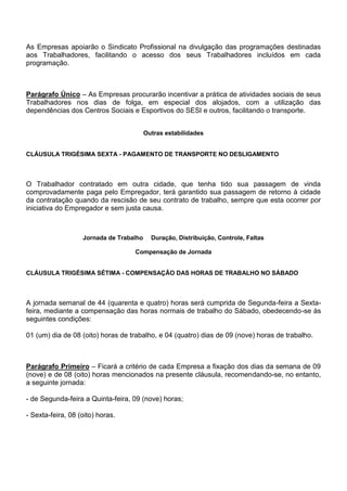 As Empresas apoiarão o Sindicato Profissional na divulgação das programações destinadas 
aos Trabalhadores, facilitando o acesso dos seus Trabalhadores incluídos em cada 
programação. 
Parágrafo Único – As Empresas procurarão incentivar a prática de atividades sociais de seus 
Trabalhadores nos dias de folga, em especial dos alojados, com a utilização das 
dependências dos Centros Sociais e Esportivos do SESI e outros, facilitando o transporte. 
Outras estabilidades 
CLÁUSULA TRIGÉSIMA SEXTA - PAGAMENTO DE TRANSPORTE NO DESLIGAMENTO 
O Trabalhador contratado em outra cidade, que tenha tido sua passagem de vinda 
comprovadamente paga pelo Empregador, terá garantido sua passagem de retorno à cidade 
da contratação quando da rescisão de seu contrato de trabalho, sempre que esta ocorrer por 
iniciativa do Empregador e sem justa causa. 
Jornada de Trabalho Duração, Distribuição, Controle, Faltas 
Compensação de Jornada 
CLÁUSULA TRIGÉSIMA SÉTIMA - COMPENSAÇÃO DAS HORAS DE TRABALHO NO SÁBADO 
A jornada semanal de 44 (quarenta e quatro) horas será cumprida de Segunda-feira a Sexta-feira, 
mediante a compensação das horas normais de trabalho do Sábado, obedecendo-se às 
seguintes condições: 
01 (um) dia de 08 (oito) horas de trabalho, e 04 (quatro) dias de 09 (nove) horas de trabalho. 
Parágrafo Primeiro – Ficará a critério de cada Empresa a fixação dos dias da semana de 09 
(nove) e de 08 (oito) horas mencionados na presente cláusula, recomendando-se, no entanto, 
a seguinte jornada: 
- de Segunda-feira a Quinta-feira, 09 (nove) horas; 
- Sexta-feira, 08 (oito) horas. 
 