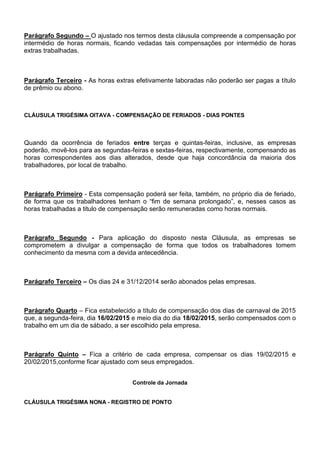 Parágrafo Segundo – O ajustado nos termos desta cláusula compreende a compensação por 
intermédio de horas normais, ficando vedadas tais compensações por intermédio de horas 
extras trabalhadas. 
Parágrafo Terceiro - As horas extras efetivamente laboradas não poderão ser pagas a título 
de prêmio ou abono. 
CLÁUSULA TRIGÉSIMA OITAVA - COMPENSAÇÃO DE FERIADOS - DIAS PONTES 
Quando da ocorrência de feriados entre terças e quintas-feiras, inclusive, as empresas 
poderão, movê-los para as segundas-feiras e sextas-feiras, respectivamente, compensando as 
horas correspondentes aos dias alterados, desde que haja concordância da maioria dos 
trabalhadores, por local de trabalho. 
Parágrafo Primeiro - Esta compensação poderá ser feita, também, no próprio dia de feriado, 
de forma que os trabalhadores tenham o “fim de semana prolongado”, e, nesses casos as 
horas trabalhadas a titulo de compensação serão remuneradas como horas normais. 
Parágrafo Segundo - Para aplicação do disposto nesta Cláusula, as empresas se 
comprometem a divulgar a compensação de forma que todos os trabalhadores tomem 
conhecimento da mesma com a devida antecedência. 
Parágrafo Terceiro – Os dias 24 e 31/12/2014 serão abonados pelas empresas. 
Parágrafo Quarto – Fica estabelecido a título de compensação dos dias de carnaval de 2015 
que, a segunda-feira, dia 16/02/2015 e meio dia do dia 18/02/2015, serão compensados com o 
trabalho em um dia de sábado, a ser escolhido pela empresa. 
Parágrafo Quinto – Fica a critério de cada empresa, compensar os dias 19/02/2015 e 
20/02/2015,conforme ficar ajustado com seus empregados. 
Controle da Jornada 
CLÁUSULA TRIGÉSIMA NONA - REGISTRO DE PONTO 
 