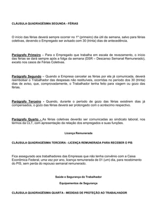CLÁUSULA QUADRAGÉSIMA SEGUNDA - FÉRIAS 
O início das férias deverá sempre ocorrer no 1º (primeiro) dia útil da semana, salvo para férias 
coletivas, devendo o Empregado ser avisado com 30 (trinta) dias de antecedência. 
Parágrafo Primeiro – Para o Empregado que trabalha em escala de revezamento, o início 
das férias se dará sempre após a folga da semana (DSR – Descanso Semanal Remunerado), 
exceto nos casos de Férias Coletivas. 
Parágrafo Segundo – Quando a Empresa cancelar as férias por ela já comunicada, deverá 
reembolsar o Trabalhador das despesas não restituíveis, ocorridas no período dos 30 (trinta) 
dias de aviso, que, comprovadamente, o Trabalhador tenha feito para viagem ou gozo das 
férias. 
Parágrafo Terceiro - Quando, durante o período de gozo das férias existirem dias já 
compensados, o gozo das férias deverá ser prolongado com o acréscimo respectivo. 
Parágrafo Quarto - As férias coletivas deverão ser comunicadas ao sindicato laboral, nos 
termos da CLT, com apresentação da relação dos empregados e suas funções. 
Licença Remunerada 
CLÁUSULA QUADRAGÉSIMA TERCEIRA - LICENÇA REMUNERADA PARA RECEBER O PIS 
Fica assegurado aos trabalhadores das Empresas que não tenha convênio com a Caixa 
Econômica Federal, uma vez por ano, licença remunerada de 01 (um) dia, para recebimento 
do PIS, sem perda do repouso semanal remunerado. 
Saúde e Segurança do Trabalhador 
Equipamentos de Segurança 
CLÁUSULA QUADRAGÉSIMA QUARTA - MEDIDAS DE PROTEÇÃO AO TRABALHADOR 
 