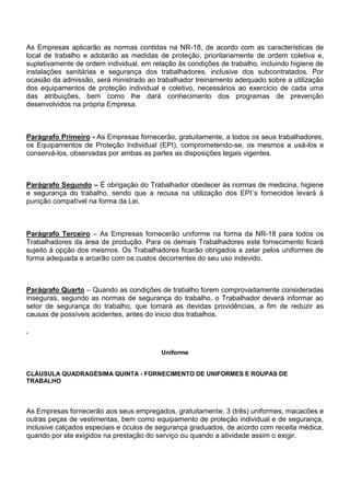 As Empresas aplicarão as normas contidas na NR-18, de acordo com as características de 
local de trabalho e adotarão as medidas de proteção, prioritariamente de ordem coletiva e, 
supletivamente de ordem individual, em relação às condições de trabalho, incluindo higiene de 
instalações sanitárias e segurança dos trabalhadores, inclusive dos subcontratados. Por 
ocasião da admissão, será ministrado ao trabalhador treinamento adequado sobre a utilização 
dos equipamentos de proteção individual e coletivo, necessários ao exercício de cada uma 
das atribuições, bem como lhe dará conhecimento dos programas de prevenção 
desenvolvidos na própria Empresa. 
Parágrafo Primeiro - As Empresas fornecerão, gratuitamente, a todos os seus trabalhadores, 
os Equipamentos de Proteção Individual (EPI), comprometendo-se, os mesmos a usá-los e 
conservá-los, observadas por ambas as partes as disposições legais vigentes. 
Parágrafo Segundo – É obrigação do Trabalhador obedecer às normas de medicina, higiene 
e segurança do trabalho, sendo que a recusa na utilização dos EPI´s fornecidos levará à 
punição compatível na forma da Lei. 
Parágrafo Terceiro – As Empresas fornecerão uniforme na forma da NR-18 para todos os 
Trabalhadores da área de produção. Para os demais Trabalhadores este fornecimento ficará 
sujeito à opção dos mesmos. Os Trabalhadores ficarão obrigados a zelar pelos uniformes de 
forma adequada e arcarão com os custos decorrentes do seu uso indevido. 
Parágrafo Quarto – Quando as condições de trabalho forem comprovadamente consideradas 
inseguras, segundo as normas de segurança do trabalho, o Trabalhador deverá informar ao 
setor de segurança do trabalho, que tomará as devidas providências, a fim de reduzir as 
causas de possíveis acidentes, antes do inicio dos trabalhos. 
Uniforme 
CLÁUSULA QUADRAGÉSIMA QUINTA - FORNECIMENTO DE UNIFORMES E ROUPAS DE 
TRABALHO 
As Empresas fornecerão aos seus empregados, gratuitamente, 3 (três) uniformes, macacões e 
outras peças de vestimentas, bem como equipamento de proteção individual e de segurança, 
inclusive calçados especiais e óculos de segurança graduados, de acordo com receita médica, 
quando por ela exigidos na prestação do serviço ou quando a atividade assim o exigir. 
 