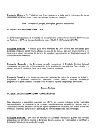 Parágrafo Único – Os Trabalhadores ficam obrigados a zelar pelos uniformes de forma 
adequada e arcarão com os custos decorrentes do seu uso indevido. 
CIPA composição, eleição, atribuições, garantias aos cipeiros 
CLÁUSULA QUADRAGÉSIMA SEXTA - CIPA 
As Empresas organizarão e manterão em funcionamento uma comissão Interna de Prevenção 
de Acidente – CIPA, na forma estabelecida pelas NRs 05 E 18 (Portaria 3.214/78). 
Parágrafo Primeiro – A eleição para novo mandato da CIPA deverá ser convocada pela 
Empresa, mediante edital interno afixado no quadro de avisos, com um prazo mínimo e 45 
(quarenta e cinco) dias antes do término do mandato, comunicando ao Sindicato Laboral 10 
(dez) dias antes da eleição. 
Parágrafo Segundo – As Empresas deverão encaminhar à Entidade Sindical Laboral 
convenente, no prazo de 10 (dez) dias úteis após a realização das eleições, Comunicado, por 
escrito, indicando os eleitos, tanto os titulares como os suplentes. 
Parágrafo Terceiro – No intuito de promover redução do índice de acidente de trabalho, 
Empresas e Entidade Profissional, mediante comum acordo, poderão estabelecer 
programações para palestras técnicas sobre medicina, higiene e segurança do trabalho. 
Exames Médicos 
CLÁUSULA QUADRAGÉSIMA SÉTIMA - EXAMES MÉDICOS 
Nas atividades e operações previstas na NR-15, os exames médicos serão realizados 
semestralmente, acompanhados de exames complementares específicos, sempre que o 
Trabalhador estiver exposto a qualquer agente agressivo ou insalubre, em níveis acima dos 
limites de tolerância comprovados por laudo, na forma estabelecida na norma legal. 
Parágrafo Primeiro – Em caso de denuncia da Entidade Profissional quanto aos serviços 
prestados pelo convênio médico, a Empresa deverá analisar as reclamações e cientificar a 
Entidade Profissional da resolução tomada. 
 