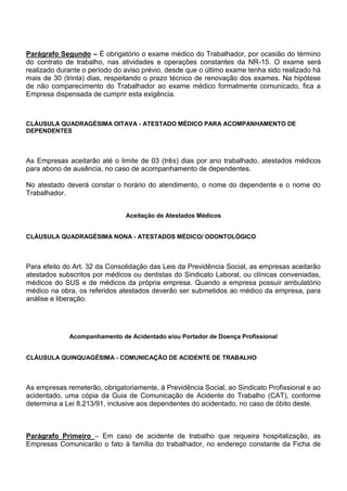 Parágrafo Segundo – É obrigatório o exame médico do Trabalhador, por ocasião do término 
do contrato de trabalho, nas atividades e operações constantes da NR-15. O exame será 
realizado durante o período do aviso prévio, desde que o último exame tenha sido realizado há 
mais de 30 (trinta) dias, respeitando o prazo técnico de renovação dos exames. Na hipótese 
de não comparecimento do Trabalhador ao exame médico formalmente comunicado, fica a 
Empresa dispensada de cumprir esta exigência. 
CLÁUSULA QUADRAGÉSIMA OITAVA - ATESTADO MÉDICO PARA ACOMPANHAMENTO DE 
DEPENDENTES 
As Empresas aceitarão até o limite de 03 (três) dias por ano trabalhado, atestados médicos 
para abono de ausência, no caso de acompanhamento de dependentes. 
No atestado deverá constar o horário do atendimento, o nome do dependente e o nome do 
Trabalhador. 
Aceitação de Atestados Médicos 
CLÁUSULA QUADRAGÉSIMA NONA - ATESTADOS MÉDICO/ ODONTOLÓGICO 
Para efeito do Art. 32 da Consolidação das Leis da Previdência Social, as empresas aceitarão 
atestados subscritos por médicos ou dentistas do Sindicato Laboral, ou clínicas conveniadas, 
médicos do SUS e de médicos da própria empresa. Quando a empresa possuir ambulatório 
médico na obra, os referidos atestados deverão ser submetidos ao médico da empresa, para 
análise e liberação. 
Acompanhamento de Acidentado e/ou Portador de Doença Profissional 
CLÁUSULA QUINQUAGÉSIMA - COMUNICAÇÃO DE ACIDENTE DE TRABALHO 
As empresas remeterão, obrigatoriamente, á Previdência Social, ao Sindicato Profissional e ao 
acidentado, uma cópia da Guia de Comunicação de Acidente do Trabalho (CAT), conforme 
determina a Lei 8.213/91, inclusive aos dependentes do acidentado, no caso de óbito deste. 
Parágrafo Primeiro – Em caso de acidente de trabalho que requeira hospitalização, as 
Empresas Comunicarão o fato à família do trabalhador, no endereço constante da Ficha de 
 