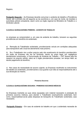 Registro. 
Parágrafo Segundo – As Empresas deverão comunicar o acidente de trabalho a Previdência 
Social, até o primeiro dia útil seguinte ao da ocorrência e, em caso de morte, de imediato à 
autoridade policial competente, assim como ao órgão regional do Ministério do Trabalho e o 
Sindicato Laboral. 
CLÁUSULA QUINQUAGÉSIMA PRIMEIRA - ACIDENTE DE TRABALHO 
As empresas se comprometem a, em caso de acidente de trabalho, tomarem as seguintes 
providências em benefício do acidentado: 
a) Remoção do Trabalhador acidentado, providenciando veículo em condições adequadas 
para transportá-lo até o local de atendimento mais próximo; 
b) Se o Trabalhador vier a sofrer prejuízo pelo não recebimento do beneficio previdenciário 
em razão da Empresa não lhe ter fornecido, dentro do prazo legal, por negligência 
devidamente comprovada, a Comunicação de Acidente de Trabalho – CAT deverá esta lhe 
ressarcir do prejuízo sofrido, salvo se o órgão previdenciário proceder, em tempo hábil, ao 
devido pagamento do benefício; 
c) Nos casos de necessidade de socorro urgente, as Empresas recolherão os instrumentos 
de trabalho do acidentado, providenciando a sua guarda e por eles se responsabilizando até a 
sua devolução ao mesmo. 
Primeiros Socorros 
CLÁUSULA QUINQUAGÉSIMA SEGUNDA - PRIMEIROS SOCORROS MÉDICOS 
As Empresas manterão as suas obras equipadas com material necessário à prestação de 
primeiros socorros médicos, para atender o Trabalhador eventualmente acidentado, bem 
como, responsabilizar-se-ão pelas despesas de transporte do Trabalhador acidentado, caso 
necessário. 
Parágrafo Primeiro – Em caso de acidente de trabalho em que o acidentado necessite de 
 
