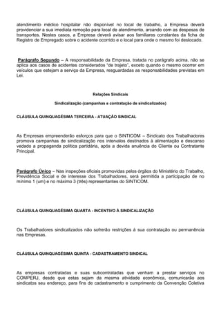 atendimento médico hospitalar não disponível no local de trabalho, a Empresa deverá 
providenciar a sua imediata remoção para local de atendimento, arcando com as despesas de 
transportes. Nestes casos, a Empresa deverá avisar aos familiares constantes da ficha de 
Registro de Empregado sobre o acidente ocorrido e o local para onde o mesmo foi deslocado. 
Parágrafo Segundo – A responsabilidade da Empresa, tratada no parágrafo acima, não se 
aplica aos casos de acidentes considerados “de trajeto”, exceto quando o mesmo ocorrer em 
veículos que estejam a serviço da Empresa, resguardadas as responsabilidades previstas em 
Lei. 
Relações Sindicais 
Sindicalização (campanhas e contratação de sindicalizados) 
CLÁUSULA QUINQUAGÉSIMA TERCEIRA - ATUAÇÃO SINDICAL 
As Empresas empreenderão esforços para que o SINTICOM – Sindicato dos Trabalhadores 
promova campanhas de sindicalização nos intervalos destinados à alimentação e descanso 
vedado a propaganda política partidária, após a devida anuência do Cliente ou Contratante 
Principal. 
Parágrafo Único – Nas inspeções oficiais promovidas pelos órgãos do Ministério do Trabalho, 
Previdência Social e de interesse dos Trabalhadores, será permitida a participação de no 
mínimo 1 (um) e no máximo 3 (três) representantes do SINTICOM. 
CLÁUSULA QUINQUAGÉSIMA QUARTA - INCENTIVO À SINDICALIZAÇÃO 
Os Trabalhadores sindicalizados não sofrerão restrições à sua contratação ou permanência 
nas Empresas. 
CLÁUSULA QUINQUAGÉSIMA QUINTA - CADASTRAMENTO SINDICAL 
As empresas contratadas e suas subcontratadas que venham a prestar serviços no 
COMPERJ, desde que estas sejam da mesma atividade econômica, comunicarão aos 
sindicatos seu endereço, para fins de cadastramento e cumprimento da Convenção Coletiva 
 
