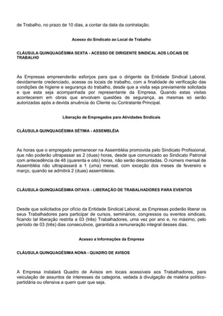 de Trabalho, no prazo de 10 dias, a contar da data da contratação. 
Acesso do Sindicato ao Local de Trabalho 
CLÁUSULA QUINQUAGÉSIMA SEXTA - ACESSO DE DIRIGENTE SINDICAL AOS LOCAIS DE 
TRABALHO 
As Empresas empreenderão esforços para que o dirigente da Entidade Sindical Laboral, 
devidamente credenciado, acesse os locais de trabalho, com a finalidade de verificação das 
condições de higiene e segurança do trabalho, desde que a visita seja previamente solicitada 
e que esta seja acompanhada por representante da Empresa. Quando estas visitas 
acontecerem em obras que envolvam questões de segurança, as mesmas só serão 
autorizadas após a devida anuência do Cliente ou Contratante Principal. 
Liberação de Empregados para Atividades Sindicais 
CLÁUSULA QUINQUAGÉSIMA SÉTIMA - ASSEMBLÉIA 
As horas que o empregado permanecer na Assembléia promovida pelo Sindicato Profissional, 
que não poderão ultrapassar as 2 (duas) horas, desde que comunicado ao Sindicato Patronal 
com antecedência de 48 (quarenta e oito) horas, não serão descontadas. O número mensal de 
Assembléia não ultrapassará a 1 (uma) mensal, com exceção dos meses de fevereiro e 
março, quando se admitirá 2 (duas) assembleias. 
CLÁUSULA QUINQUAGÉSIMA OITAVA - LIBERAÇÃO DE TRABALHADORES PARA EVENTOS 
Desde que solicitados por ofício da Entidade Sindical Laboral, as Empresas poderão liberar os 
seus Trabalhadores para participar de cursos, seminários, congressos ou eventos sindicais, 
ficando tal liberação restrita a 03 (três) Trabalhadores, uma vez por ano e, no máximo, pelo 
período de 03 (três) dias consecutivos, garantida a remuneração integral desses dias. 
Acesso a Informações da Empresa 
CLÁUSULA QUINQUAGÉSIMA NONA - QUADRO DE AVISOS 
A Empresa instalará Quadro de Avisos em locais acessíveis aos Trabalhadores, para 
veiculação de assuntos de interesses da categoria, vedada à divulgação de matéria político-partidária 
ou ofensiva a quem quer que seja. 
 