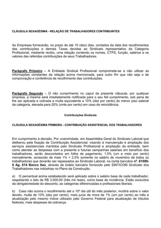 CLÁUSULA SEXAGÉSIMA - RELAÇÃO DE TRABALHADORES CONTRIBUINTES 
As Empresas fornecerão, no prazo de até 10 (dez) dias, contados da data dos recolhimentos 
das contribuições e demais Taxas devidas ao Sindicato representativo da Categoria 
Profissional, mediante recibo, uma relação contendo os nomes, CTPS, função, salários e os 
valores das referidas contribuições de seus Trabalhadores. 
Parágrafo Primeiro – A Entidade Sindical Profissional compromete-se a não utilizar as 
informações constantes da relação acima mencionada, para outro fim que não seja o de 
comprovação e conferência de recolhimento das contribuições. 
Parágrafo Segundo – O não cumprimento no caput da presente cláusula, por qualquer 
empresa, a mesma será imediatamente notificada para o seu fiel cumprimento, sob pena de 
lhe ser aplicada e cobrada a multa equivalente a 10% (dez por cento) do menor piso salarial 
da categoria, elevada para 20% (vinte por cento) em caso de reincidência. 
Contribuições Sindicais 
CLÁUSULA SEXAGÉSIMA PRIMEIRA - CONTRIBUIÇÃO ASSISTENCIAL DOS TRABALHADORES 
Em cumprimento à decisão. Por unanimidade, em Assembléia Geral do Sindicato Laboral que 
deliberou pela fixação de Contribuição Assistencial, visando à manutenção e ampliação dos 
serviços assistenciais mantidos pelo Sindicato Profissional e ampliação da entidade, bem 
como atender as despesas com a presente e futuras campanhas salariais em benefício dos 
trabalhadores, serão descontados em folha de pagamento, 1,5% (um e meio por cento) 
mensalmente, acrescido de mais 1% = 2,5% somente no salário de novembro de todos os 
trabalhadores que deverão ser repassados ao Sindicato Laboral, na conta bancária nº. 61089- 
9 Ag. 614 Banco Itaú, através de boleto bancário fornecido pelo SINTICOM Sindicato dos 
Trabalhadores nas indústrias no Plano da Construção. 
a) O percentual acima estabelecido será aplicado sobre o salário base de cada trabalhador, 
respeitando o teto de R$ 3.000,00 (três mil reais), como base de incidência. Estão excluídos 
da obrigatoriedade do desconto, as categorias diferenciadas e profissionais liberais. 
b) Caso não ocorra o recolhimento até o 10º dia útil do mês posterior, incidirá sobre o valor 
devido, multa de 10% (dez por cento), mais juros de mora de 1% (um por cento) ao mês e 
atualização pelo mesmo índice utilizado pelo Governo Federal para atualização de tributos 
federais, mais despesas de cobrança. 
 