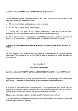 CLÁUSULA SEXAGÉSIMA QUARTA - DESCONTOS DOS DIAS PARADOS 
Os dias relativos a greve deflagrada entre 05.fev.2014 à 17.mar.2014, no total de 25 dias 
úteis, serão resolvidos da seguinte forma: 
a- 1/3 dos dias (8,3 dias) serão abonados pelas empresas; 
b- 1/3 dos dias (8,3 dias) serão compensados; 
c- 1/3 dos dias (8,3 dias), se não houver paralisação (greve) até 31/01/2015, serão 
abonados. Se houver paralisação, os dias serão descontados integralmente. 
d- Em casos de demissão por justa causa ou pedido de demissão as hipóteses previstas nas 
letras “b” e “c” desta cláusula, serão descontados na rescisão do contrato de trabalho. 
CLÁUSULA SEXAGÉSIMA QUINTA - MANUTENÇÃO DOS SERVIDORES ESSENCIAIS DURANTE A 
GREVE 
Em caso de greve, as Comissões de Negociação de Trabalhadores e a Empresa definirão, 
previamente, em comum acordo as atividades e serviços essenciais a serem mantidos em 
funcionamento. 
Disposições Gerais 
Regras para a Negociação 
CLÁUSULA SEXAGÉSIMA SEXTA - COMISSÃO DE REPRESENTAÇÃO NO LOCAL DE TRABALHO 
As partes ora convenentes ajustam o estabelecimento da Representação Sindical nos Local 
de Trabalho - Comissão de Trabalhadores, que obedecerá aos seguintes critérios: 
a) a comissão de trabalhadores composta por 01 (um) representante para obras com 200 
(duzentos) empregados ou mais, acrescido de 01 (um) representante para cada grupo de 500 
(quinhentos) empregados adicionais, até o limite de 07 (sete) membros; 
b) os representantes deverão ser indicados pelo Sindicato de Trabalhadores; 
c) os representantes deverão estar no exercício de suas funções e ter cumprido o período de 
experiência do contrato de trabalho; 
 
