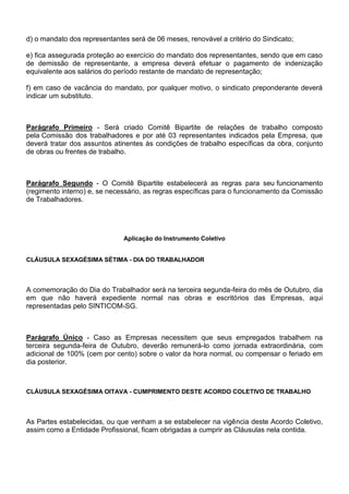 d) o mandato dos representantes será de 06 meses, renovável a critério do Sindicato; 
e) fica assegurada proteção ao exercício do mandato dos representantes, sendo que em caso 
de demissão de representante, a empresa deverá efetuar o pagamento de indenização 
equivalente aos salários do período restante de mandato de representação; 
f) em caso de vacância do mandato, por qualquer motivo, o sindicato preponderante deverá 
indicar um substituto. 
Parágrafo Primeiro - Será criado Comitê Bipartite de relações de trabalho composto 
pela Comissão dos trabalhadores e por até 03 representantes indicados pela Empresa, que 
deverá tratar dos assuntos atinentes às condições de trabalho específicas da obra, conjunto 
de obras ou frentes de trabalho. 
Parágrafo Segundo - O Comitê Bipartite estabelecerá as regras para seu funcionamento 
(regimento interno) e, se necessário, as regras específicas para o funcionamento da Comissão 
de Trabalhadores. 
Aplicação do Instrumento Coletivo 
CLÁUSULA SEXAGÉSIMA SÉTIMA - DIA DO TRABALHADOR 
A comemoração do Dia do Trabalhador será na terceira segunda-feira do mês de Outubro, dia 
em que não haverá expediente normal nas obras e escritórios das Empresas, aqui 
representadas pelo SINTICOM-SG. 
Parágrafo Único - Caso as Empresas necessitem que seus empregados trabalhem na 
terceira segunda-feira de Outubro, deverão remunerá-lo como jornada extraordinária, com 
adicional de 100% (cem por cento) sobre o valor da hora normal, ou compensar o feriado em 
dia posterior. 
CLÁUSULA SEXAGÉSIMA OITAVA - CUMPRIMENTO DESTE ACORDO COLETIVO DE TRABALHO 
As Partes estabelecidas, ou que venham a se estabelecer na vigência deste Acordo Coletivo, 
assim como a Entidade Profissional, ficam obrigadas a cumprir as Cláusulas nela contida. 
 