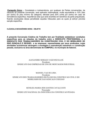 Parágrafo Único – Constatada a inobservância, por qualquer da Partes convenentes, de 
cláusula da presente convenção, será aplicada inadimplente, multa equivalente a 10% (dez 
por cento) do piso mínimo da categoria, elevada para 20% (vinte por cento) em caso de 
reincidência específica, importância esta que será revertida em benefício da parte prejudicada, 
ficando excetuadas dessa penalidade aquelas Cláusulas para as quais já estiver prevista 
sanção específica. 
CLÁUSULA SEXAGÉSIMA NONA - OBJETO 
A presente Convenção Coletiva de Trabalho tem por finalidade estabelecer condições 
específicas para as relações do trabalho entre o SINDICATO PROFISSIONAL e o 
SINDICATO DOS TRABALHADORES DA CONSTRUÇÃO CIVIL E DO MOBILIÁRIO DE 
SÃO GONÇALO E REGIÃO, e as empresas, representadas por seus sindicatos, cujas 
atividades econômicas abrangem a montagem e manutenção industrial e a construção 
pesada, exclusiva na área denominada de COMPERJ, no município de Itaboraí. 
ALEXANDRE MORAES VASCONCELLOS 
Presidente 
SINDICATO DAS EMPRESAS DE ENG DE MONTAGEM INDUSTRIAL 
MANOEL VAZ DE LIMA 
Presidente 
SINDICATO DOS TRABALHADORES DO PLANO DA CONSTRUCAO CIVIL E DO 
MOBILIARIO DE SAO GONCALO E REGIAO 
RENILDA MARIA DOS SANTOS CAVALCANTI 
Procurador 
SINDICATO NACIONAL DA INDUSTRIA DA CONSTRUCAO PESADA 
