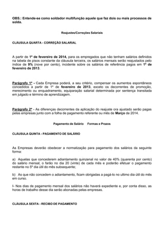 OBS.: Entende-se como soldador multifunção aquele que faz dois ou mais processos de 
solda. 
Reajustes/Correções Salariais 
CLÁUSULA QUARTA - CORREÇÃO SALARIAL 
A partir de 1º de fevereiro de 2014, para os empregados que não tenham salários definidos 
na tabela de pisos constante da cláusula terceira, os salários mensais serão reajustados pelo 
índice de 9% (nove por cento), incidente sobre os salários de referência pagos em 1º de 
fevereiro de 2013. 
Parágrafo 1º - Cada Empresa poderá, a seu critério, compensar os aumentos espontâneos 
concedidos a partir de 1º de fevereiro de 2013, exceto os decorrentes de promoção, 
merecimento ou enquadramento, equiparação salarial determinada por sentença transitada 
em julgado e término de aprendizagem. 
Parágrafo 2º - As diferenças decorrentes da aplicação do reajuste ora ajustado serão pagas 
pelas empresas junto com a folha de pagamento referente ou mês de Março de 2014. 
Pagamento de Salário Formas e Prazos 
CLÁUSULA QUINTA - PAGAMENTO DE SALÁRIO 
As Empresas deverão obedecer a normatização para pagamento dos salários da seguinte 
forma: 
a) Aquelas que concederem adiantamento quinzenal no valor de 40% (quarenta por cento) 
do salário mensal, o farão no dia 20 (vinte) de cada mês e poderão efetuar o pagamento 
restante no 5º dia útil do mês subsequente; 
b) As que não concedem o adiantamento, ficam obrigadas a pagá-lo no ultimo dia útil do mês 
em curso. 
I- Nos dias de pagamento mensal dos salários não haverá expediente e, por conta disso, as 
horas de trabalho desse dia serão abonadas pelas empresas. 
CLÁUSULA SEXTA - RECIBO DE PAGAMENTO 
 