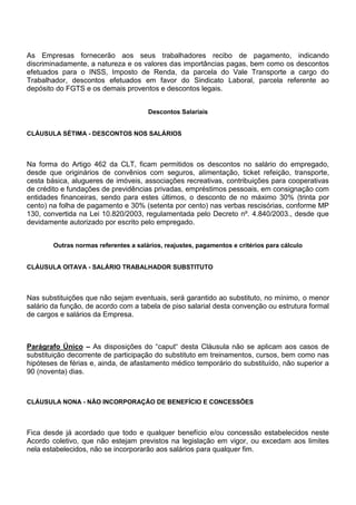 As Empresas fornecerão aos seus trabalhadores recibo de pagamento, indicando 
discriminadamente, a natureza e os valores das importâncias pagas, bem como os descontos 
efetuados para o INSS, Imposto de Renda, da parcela do Vale Transporte a cargo do 
Trabalhador, descontos efetuados em favor do Sindicato Laboral, parcela referente ao 
depósito do FGTS e os demais proventos e descontos legais. 
Descontos Salariais 
CLÁUSULA SÉTIMA - DESCONTOS NOS SALÁRIOS 
Na forma do Artigo 462 da CLT, ficam permitidos os descontos no salário do empregado, 
desde que originários de convênios com seguros, alimentação, ticket refeição, transporte, 
cesta básica, alugueres de imóveis, associações recreativas, contribuições para cooperativas 
de crédito e fundações de previdências privadas, empréstimos pessoais, em consignação com 
entidades financeiras, sendo para estes últimos, o desconto de no máximo 30% (trinta por 
cento) na folha de pagamento e 30% (setenta por cento) nas verbas rescisórias, conforme MP 
130, convertida na Lei 10.820/2003, regulamentada pelo Decreto nº. 4.840/2003., desde que 
devidamente autorizado por escrito pelo empregado. 
Outras normas referentes a salários, reajustes, pagamentos e critérios para cálculo 
CLÁUSULA OITAVA - SALÁRIO TRABALHADOR SUBSTITUTO 
Nas substituições que não sejam eventuais, será garantido ao substituto, no mínimo, o menor 
salário da função, de acordo com a tabela de piso salarial desta convenção ou estrutura formal 
de cargos e salários da Empresa. 
Parágrafo Único – As disposições do “caput“ desta Cláusula não se aplicam aos casos de 
substituição decorrente de participação do substituto em treinamentos, cursos, bem como nas 
hipóteses de férias e, ainda, de afastamento médico temporário do substituído, não superior a 
90 (noventa) dias. 
CLÁUSULA NONA - NÃO INCORPORAÇÃO DE BENEFÍCIO E CONCESSÕES 
Fica desde já acordado que todo e qualquer benefício e/ou concessão estabelecidos neste 
Acordo coletivo, que não estejam previstos na legislação em vigor, ou excedam aos limites 
nela estabelecidos, não se incorporarão aos salários para qualquer fim. 
 