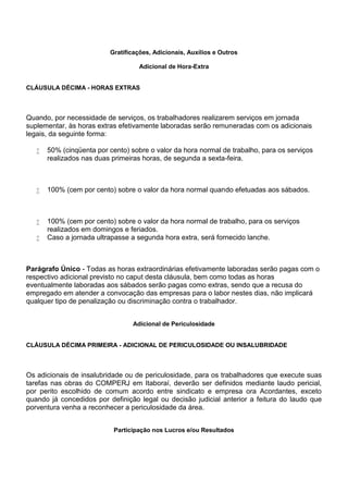 Gratificações, Adicionais, Auxílios e Outros 
Adicional de Hora-Extra 
CLÁUSULA DÉCIMA - HORAS EXTRAS 
Quando, por necessidade de serviços, os trabalhadores realizarem serviços em jornada 
suplementar, às horas extras efetivamente laboradas serão remuneradas com os adicionais 
legais, da seguinte forma: 
 50% (cinqüenta por cento) sobre o valor da hora normal de trabalho, para os serviços 
realizados nas duas primeiras horas, de segunda a sexta-feira. 
 100% (cem por cento) sobre o valor da hora normal quando efetuadas aos sábados. 
 100% (cem por cento) sobre o valor da hora normal de trabalho, para os serviços 
realizados em domingos e feriados. 
 Caso a jornada ultrapasse a segunda hora extra, será fornecido lanche. 
Parágrafo Único - Todas as horas extraordinárias efetivamente laboradas serão pagas com o 
respectivo adicional previsto no caput desta cláusula, bem como todas as horas 
eventualmente laboradas aos sábados serão pagas como extras, sendo que a recusa do 
empregado em atender a convocação das empresas para o labor nestes dias, não implicará 
qualquer tipo de penalização ou discriminação contra o trabalhador. 
Adicional de Periculosidade 
CLÁUSULA DÉCIMA PRIMEIRA - ADICIONAL DE PERICULOSIDADE OU INSALUBRIDADE 
Os adicionais de insalubridade ou de periculosidade, para os trabalhadores que execute suas 
tarefas nas obras do COMPERJ em Itaboraí, deverão ser definidos mediante laudo pericial, 
por perito escolhido de comum acordo entre sindicato e empresa ora Acordantes, exceto 
quando já concedidos por definição legal ou decisão judicial anterior a feitura do laudo que 
porventura venha a reconhecer a periculosidade da área. 
Participação nos Lucros e/ou Resultados 
 