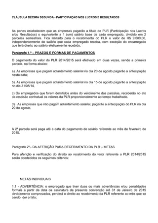 CLÁUSULA DÉCIMA SEGUNDA - PARTICIPAÇÃO NOS LUCROS E RESULTADOS 
As partes estabelecem que as empresas pagarão a título de PLR (Participação nos Lucros 
e/ou Resultados) o equivalente a 1 (um) salário base de cada empregado, dividido em 2 
parcelas semestrais. Fica limitado para o recebimento do PLR o valor de R$ 9.000,00, 
independentemente do salário que cada empregado receba, com exceção do encarregado 
que terá direito ao salário efetivamente recebido. 
Parágrafo 1.º – PRAZOS E FORMAS DE PAGAMENTOS 
O pagamento do valor da PLR 2014/2015 será efetivado em duas vezes, sendo a primeira 
parcela, na forma abaixo: 
a) As empresas que pagam adiantamento salarial no dia 20 de agosto pagarão a antecipação 
nesta data; 
b) As empresas que pagam adiantamento salarial no dia 15 de agosto pagarão a antecipação 
no dia 31/08/14. 
c) Os empregados que forem demitidos antes do vencimento das parcelas, receberão no ato 
da rescisão contratual os valores da PLR proporcionalmente ao tempo trabalhado. 
d) As empresas que não pagam adiantamento salarial, pagarão a antecipação do PLR no dia 
20 de agosto. 
A 2ª parcela será paga até a data do pagamento do salário referente ao mês de fevereiro de 
2015. 
Parágrafo 2º– DA AFERIÇÃO PARA RECEBIMENTO DA PLR – METAS 
Para aferição e verificação do direito ao recebimento do valor referente a PLR 2014/2015 
serão obedecidos os seguintes critérios: 
METAS INDIVIDUAIS 
1.1 - ADVERTÊNCIA: o empregado que tiver duas ou mais advertências e/ou penalidades 
formais a partir da data da assinatura da presente convenção até 31 de Janeiro de 2015 
devidamente comprovadas, perderá o direito ao recebimento da PLR referente ao mês que se 
cendo der o fato; 
 