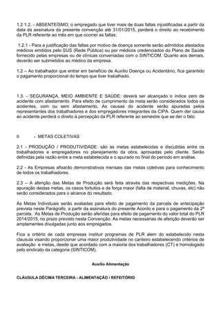 1.2 1.2. - ABSENTEÍSMO: o empregado que tiver mais de duas faltas injustificadas a partir da 
data da assinatura da presente convenção até 31/01/2015, perderá o direito ao recebimento 
da PLR referente ao mês em que ocorrer as faltas; 
1.2.1 - Para a justificação das faltas por motivo de doença somente serão admitidos atestados 
médicos emitidos pelo SUS (Rede Pública) ou por médicos credenciados do Plano de Saúde 
fornecido pelas empresas ou de clínicas conveniadas com o SINTICOM. Quanto aos demais, 
deverão ser submetidos ao médico da empresa. 
1.2 – Ao trabalhador que entrar em benefício de Auxílio Doença ou Acidentário, fica garantido 
o pagamento proporcional do tempo que tiver trabalhado. 
1.3. - SEGURANÇA, MEIO AMBIENTE E SAÚDE: deverá ser alcançado o índice zero de 
acidente com afastamento. Para efeito de cumprimento da meta serão considerados todos os 
acidentes, com ou sem afastamento. As causas do acidente serão apuradas pelos 
representantes dos trabalhadores e dos empregadores integrantes da CIPA. Quem der causa 
ao acidente perderá o direito à percepção da PLR referente ao semestre que se der o fato. 
II - METAS COLETIVAS 
2.1 - PRODUÇÃO / PRODUTIVIDADE: são as metas estabelecidas e discutidas entre os 
trabalhadores e empregadores no planejamento da obra, aprovadas pelo cliente. Serão 
definidas pela razão entre a meta estabelecida e o apurado no final do período em análise. 
2.2 - As Empresas afixarão demonstrativos mensais das metas coletivas para conhecimento 
de todos os trabalhadores. 
2.3 – A aferição das Metas de Produção será feita através das respectivas medições. Na 
apuração destas metas, os casos fortuitos e de força maior (falta de material, chuvas, etc) não 
serão considerados para o alcance do resultado. 
As Metas Individuais serão avaliadas para efeito de pagamento da parcela de antecipação 
prevista neste Parágrafo, a partir da assinatura do presente Acordo e para o pagamento da 2ª 
parcela. As Metas de Produção serão aferidas para efeito de pagamento do valor total do PLR 
2014/2015, no prazo previsto nesta Convenção. As metas necessárias de aferição deverão ser 
amplamentes divulgadas junto aos empregados. 
Fica a critério de cada empresas instituir programas de PLR alem do estabelecido nesta 
clausula visando proporcionar uma maior produtividade no canteiro estabelecendo critérios de 
avaliação e metas, desde que acordado com a maioria dos trabalhadores (CT) e homologado 
pelo sindicato da categoria (SINTICOM). 
Auxílio Alimentação 
CLÁUSULA DÉCIMA TERCEIRA - ALIMENTAÇÃO / REFEITÓRIO 
 