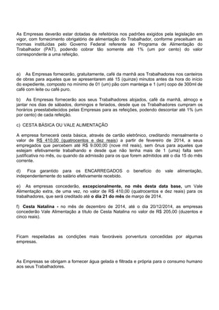 As Empresas deverão estar dotadas de refeitórios nos padrões exigidos pela legislação em 
vigor, com fornecimento obrigatório de alimentação do Trabalhador, conforme preceituam as 
normas instituídas pelo Governo Federal referente ao Programa de Alimentação do 
Trabalhador (PAT), podendo cobrar tão somente até 1% (um por cento) do valor 
correspondente a uma refeição. 
a) As Empresas fornecerão, gratuitamente, café da manhã aos Trabalhadores nos canteiros 
de obras para aqueles que se apresentarem até 15 (quinze) minutos antes da hora do início 
do expediente, composto no mínimo de 01 (um) pão com manteiga e 1 (um) copo de 300ml de 
café com leite ou café puro. 
b) As Empresas fornecerão aos seus Trabalhadores alojados, café da manhã, almoço e 
jantar nos dias de sábados, domingos e feriados, desde que os Trabalhadores cumpram os 
horários preestabelecidos pelas Empresas para as refeições, podendo descontar até 1% (um 
por cento) de cada refeição. 
c) CESTA BÁSICA OU VALE ALIMENTAÇÃO 
A empresa fornecerá cesta básica, através de cartão eletrônico, creditando mensalmente o 
valor de R$ 410,00 (quatrocentos e dez reais) a partir de fevereiro de 2014, a seus 
empregados que percebem até R$ 9.000,00 (nove mil reais), sem ônus para aqueles que 
estejam efetivamente trabalhando e desde que não tenha mais de 1 (uma) falta sem 
justificativa no mês, ou quando da admissão para os que forem admitidos até o dia 15 do mês 
corrente. 
d) Fica garantido para os ENCARREGADOS o benefício do vale alimentação, 
independentemente do salário efetivamente recebido. 
e) As empresas concederão, excepcionalmente, no mês desta data base, um Vale 
Alimentação extra, de uma vez, no valor de R$ 410,00 (quatrocentos e dez reais) para os 
trabalhadores, que será creditado até o dia 21 do mês de março de 2014. 
f) Cesta Natalina - no mês de dezembro de 2014, até o dia 20/12/2014, as empresas 
concederão Vale Alimentação a título de Cesta Natalina no valor de R$ 205,00 (duzentos e 
cinco reais). 
Ficam respeitadas as condições mais favoráveis porventura concedidas por algumas 
empresas. 
As Empresas se obrigam a fornecer água gelada e filtrada e própria para o consumo humano 
aos seus Trabalhadores. 
 