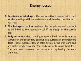 Energy losses
1. Resistance of windings – the low resistance copper wire used
for the windings still has resistance and thereby contributes to
heat loss .
2. Flux leakage – the flux produced by the primary coil may not
be all linked to the secondary coil if the design of the core is
bad.
3. Eddy currents – the changing magnetic field not only induces
currents in the secondary coil but also currents in the iron core
itself. These currents flow in little circles in the iron core and
are called eddy currents. The eddy currents cause heat loss.
The heat loss, however, can be reduced by having the core
laminated.
 