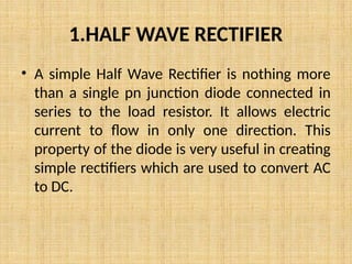 1.HALF WAVE RECTIFIER
• A simple Half Wave Rectifier is nothing more
than a single pn junction diode connected in
series to the load resistor. It allows electric
current to flow in only one direction. This
property of the diode is very useful in creating
simple rectifiers which are used to convert AC
to DC.
 