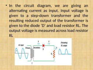 • In the circuit diagram, we are giving an
alternating current as input. Input voltage is
given to a step-down transformer and the
resulting reduced output of the transformer is
given to the diode ‘D’ and load resistor RL. The
output voltage is measured across load resistor
RL
 