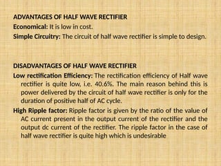 ADVANTAGES OF HALF WAVE RECTIFIER
Economical: It is low in cost.
Simple Circuitry: The circuit of half wave rectifier is simple to design.
DISADVANTAGES OF HALF WAVE RECTIFIER
Low rectification Efficiency: The rectification efficiency of Half wave
rectifier is quite low, i.e. 40.6%. The main reason behind this is
power delivered by the circuit of half wave rectifier is only for the
duration of positive half of AC cycle.
High Ripple factor: Ripple factor is given by the ratio of the value of
AC current present in the output current of the rectifier and the
output dc current of the rectifier. The ripple factor in the case of
half wave rectifier is quite high which is undesirable
 