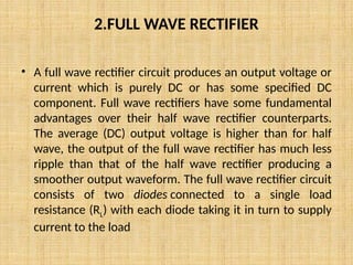 2.FULL WAVE RECTIFIER
• A full wave rectifier circuit produces an output voltage or
current which is purely DC or has some specified DC
component. Full wave rectifiers have some fundamental
advantages over their half wave rectifier counterparts.
The average (DC) output voltage is higher than for half
wave, the output of the full wave rectifier has much less
ripple than that of the half wave rectifier producing a
smoother output waveform. The full wave rectifier circuit
consists of two diodes connected to a single load
resistance (RL) with each diode taking it in turn to supply
current to the load
 