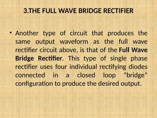3.THE FULL WAVE BRIDGE RECTIFIER
• Another type of circuit that produces the
same output waveform as the full wave
rectifier circuit above, is that of the Full Wave
Bridge Rectifier. This type of single phase
rectifier uses four individual rectifying diodes
connected in a closed loop “bridge”
configuration to produce the desired output.
 