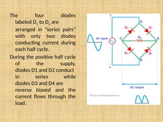 The four diodes
labeled D1 to D4 are
arranged in “series pairs”
with only two diodes
conducting current during
each half cycle.
During the positive half cycle
of the supply,
diodes D1 and D2 conduct
in series while
diodes D3 and D4 are
reverse biased and the
current flows through the
load.
 