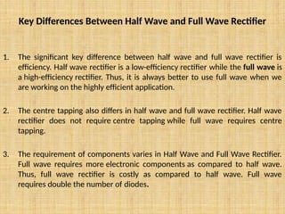 Key Differences Between Half Wave and Full Wave Rectifier
1. The significant key difference between half wave and full wave rectifier is
efficiency. Half wave rectifier is a low-efficiency rectifier while the full wave is
a high-efficiency rectifier. Thus, it is always better to use full wave when we
are working on the highly efficient application.
2. The centre tapping also differs in half wave and full wave rectifier. Half wave
rectifier does not require centre tapping while full wave requires centre
tapping.
3. The requirement of components varies in Half Wave and Full Wave Rectifier.
Full wave requires more electronic components as compared to half wave.
Thus, full wave rectifier is costly as compared to half wave. Full wave
requires double the number of diodes.
 