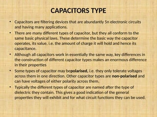 CAPACITORS TYPE
• Capacitors are filtering devices that are abundantly 5n electronic circuits
and having many applications.
• There are many different types of capacitor, but they all conform to the
same basic physical laws. These determine the basic way the capacitor
operates, its value, i.e. the amount of charge it will hold and hence its
capacitance.
• Although all capacitors work in essentially the same way, key differences in
the construction of different capacitor types makes an enormous difference
in their properties
• Some types of capacitor may bepolarised, i.e. they only tolerate voltages
across them in one direction. Other capacitor types are non-polarised and
can have voltages of either polarity across them.
• Typically the different types of capacitor are named after the type of
dielectric they contain. This gives a good indication of the general
properties they will exhibit and for what circuit functions they can be used.
 