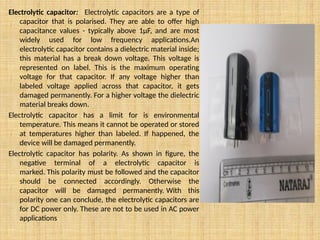 Electrolytic capacitor: Electrolytic capacitors are a type of
capacitor that is polarised. They are able to offer high
capacitance values - typically above 1μF, and are most
widely used for low frequency applications.An
electrolytic capacitor contains a dielectric material inside;
this material has a break down voltage. This voltage is
represented on label. This is the maximum operating
voltage for that capacitor. If any voltage higher than
labeled voltage applied across that capacitor, it gets
damaged permanently. For a higher voltage the dielectric
material breaks down.
Electrolytic capacitor has a limit for is environmental
temperature. This means it cannot be operated or stored
at temperatures higher than labeled. If happened, the
device will be damaged permanently.
Electrolytic capacitor has polarity. As shown in figure, the
negative terminal of a electrolytic capacitor is
marked. This polarity must be followed and the capacitor
should be connected accordingly. Otherwise the
capacitor will be damaged permanently. With this
polarity one can conclude, the electrolytic capacitors are
for DC power only. These are not to be used in AC power
applications
 