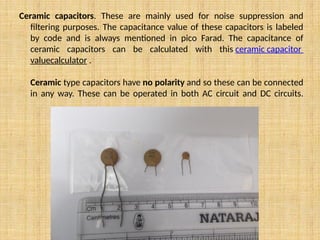 Ceramic capacitors. These are mainly used for noise suppression and
filtering purposes. The capacitance value of these capacitors is labeled
by code and is always mentioned in pico Farad. The capacitance of
ceramic capacitors can be calculated with this ceramic capacitor
valuecalculator .
Ceramic type capacitors have no polarity and so these can be connected
in any way. These can be operated in both AC circuit and DC circuits.
 