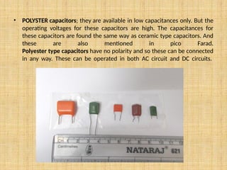 • POLYSTER capacitors; they are available in low capacitances only. But the
operating voltages for these capacitors are high. The capacitances for
these capacitors are found the same way as ceramic type capacitors. And
these are also mentioned in pico Farad.
Polyester type capacitors have no polarity and so these can be connected
in any way. These can be operated in both AC circuit and DC circuits.
 