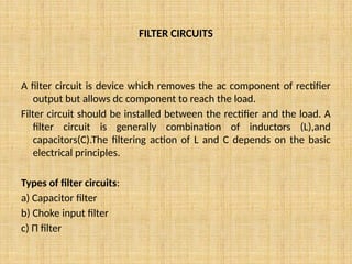 FILTER CIRCUITS
A filter circuit is device which removes the ac component of rectifier
output but allows dc component to reach the load.
Filter circuit should be installed between the rectifier and the load. A
filter circuit is generally combination of inductors (L),and
capacitors(C).The filtering action of L and C depends on the basic
electrical principles.
Types of filter circuits:
a) Capacitor filter
b) Choke input filter
c) Π filter
 