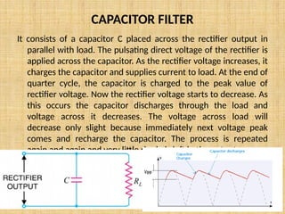 CAPACITOR FILTER
It consists of a capacitor C placed across the rectifier output in
parallel with load. The pulsating direct voltage of the rectifier is
applied across the capacitor. As the rectifier voltage increases, it
charges the capacitor and supplies current to load. At the end of
quarter cycle, the capacitor is charged to the peak value of
rectifier voltage. Now the rectifier voltage starts to decrease. As
this occurs the capacitor discharges through the load and
voltage across it decreases. The voltage across load will
decrease only slight because immediately next voltage peak
comes and recharge the capacitor. The process is repeated
again and again and very little ripple is left in the output.
 