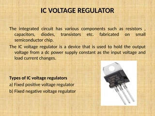 IC VOLTAGE REGULATOR
The integrated circuit has various components such as resistors ,
capacitors, diodes, transistors etc. fabricated on small
semiconductor chip.
The IC voltage regulator is a device that is used to hold the output
voltage from a dc power supply constant as the input voltage and
load current changes.
Types of IC voltage regulators
a) Fixed positive voltage regulator
b) Fixed negative voltage regulator
 